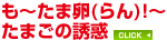 第1特集
〜も〜たま卵(らん)!〜
たまごの誘惑 第1特集
〜も〜たま卵(らん)!〜
たまごの誘惑