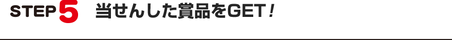 STEP5:当せんした賞品をGET!
